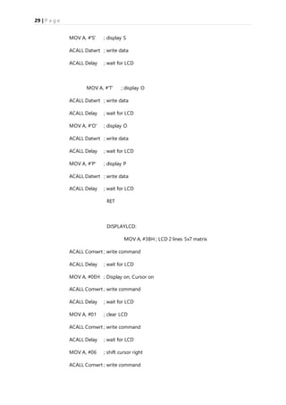 29 | P a g e
MOV A, #'S' ; display S
ACALL Datwrt ; write data
ACALL Delay ; wait for LCD
MOV A, #'T' ; display O
ACALL Datwrt ; write data
ACALL Delay ; wait for LCD
MOV A, #'O' ; display O
ACALL Datwrt ; write data
ACALL Delay ; wait for LCD
MOV A, #'P' ; display P
ACALL Datwrt ; write data
ACALL Delay ; wait for LCD
RET
DISPLAYLCD:
MOV A, #38H ; LCD 2 lines 5x7 matrix
ACALL Comwrt ; write command
ACALL Delay ; wait for LCD
MOV A, #0EH ; Display on, Cursor on
ACALL Comwrt ; write command
ACALL Delay ; wait for LCD
MOV A, #01 ; clear LCD
ACALL Comwrt ; write command
ACALL Delay ; wait for LCD
MOV A, #06 ; shift cursor right
ACALL Comwrt ; write command
 
