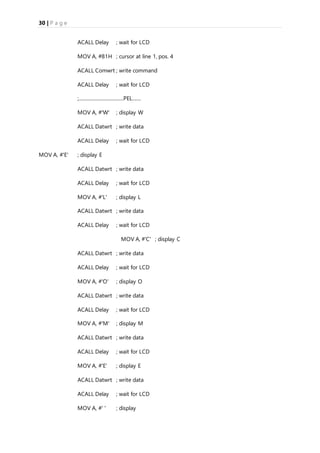 30 | P a g e
ACALL Delay ; wait for LCD
MOV A, #81H ; cursor at line 1, pos. 4
ACALL Comwrt ; write command
ACALL Delay ; wait for LCD
;.....................................PEL.......
MOV A, #'W' ; display W
ACALL Datwrt ; write data
ACALL Delay ; wait for LCD
MOV A, #'E' ; display E
ACALL Datwrt ; write data
ACALL Delay ; wait for LCD
MOV A, #'L' ; display L
ACALL Datwrt ; write data
ACALL Delay ; wait for LCD
MOV A, #'C' ; display C
ACALL Datwrt ; write data
ACALL Delay ; wait for LCD
MOV A, #'O' ; display O
ACALL Datwrt ; write data
ACALL Delay ; wait for LCD
MOV A, #'M' ; display M
ACALL Datwrt ; write data
ACALL Delay ; wait for LCD
MOV A, #'E' ; display E
ACALL Datwrt ; write data
ACALL Delay ; wait for LCD
MOV A, #' ' ; display
 