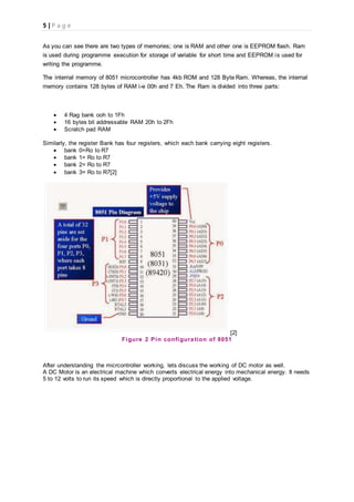 5 | P a g e
As you can see there are two types of memories; one is RAM and other one is EEPROM flash. Ram
is used during programme execution for storage of variable for short time and EEPROM is used for
writing the programme.
The internal memory of 8051 microcontroller has 4kb ROM and 128 Byte Ram. Whereas, the internal
memory contains 128 bytes of RAM i-e 00h and 7 Eh. The Ram is divided into three parts:
 4 Rag bank ooh to 1Fh
 16 bytes bit addressable RAM 20h to 2Fh
 Scratch pad RAM
Similarly, the register Bank has four registers, which each bank carrying eight registers.
 bank 0=Ro to R7
 bank 1= Ro to R7
 bank 2= Ro to R7
 bank 3= Ro to R7[2]
[2]
Figure 2 Pin configuration of 8051
After understanding the micrcontroller working, lets discuss the working of DC motor as well.
A DC Motor is an electrical machine which converts electrical energy into mechanical energy. It needs
5 to 12 volts to run its speed which is directly proportional to the applied voltage.
 
