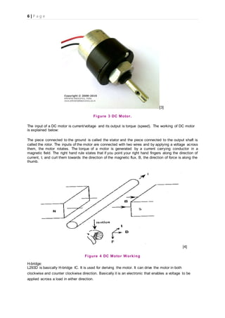 6 | P a g e
[3]
Figure 3 DC Motor.
The input of a DC motor is current/voltage and its output is torque (speed). The working of DC motor
is explained below:
The piece connected to the ground is called the stator and the piece connected to the output shaft is
called the rotor. The inputs of the motor are connected with two wires and by applying a voltage across
them, the motor rotates. The torque of a motor is generated by a current carrying conductor in a
magnetic field. The right hand rule states that if you point your right hand fingers along the direction of
current, I, and curl them towards the direction of the magnetic flux, B, the direction of force is along the
thumb.
[4]
Figure 4 DC Motor Working
H-bridge:
L293D is basically H-bridge IC. It is used for deriving the motor. It can drive the motor in both
clockwise and counter clockwise direction. Basically it is an electronic that enables a voltage to be
applied across a load in either direction.
 