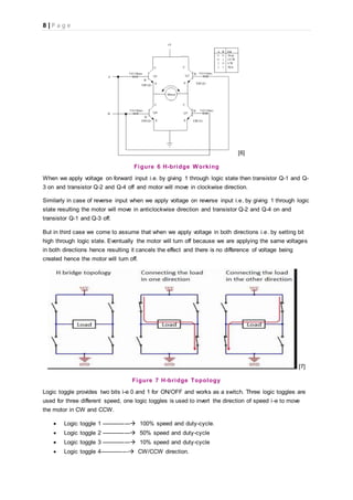 8 | P a g e
[6]
Figure 6 H-bridge Working
When we apply voltage on forward input i.e. by giving 1 through logic state then transistor Q-1 and Q-
3 on and transistor Q-2 and Q-4 off and motor will move in clockwise direction.
Similarly in case of reverse input when we apply voltage on reverse input i.e. by giving 1 through logic
state resulting the motor will move in anticlockwise direction and transistor Q-2 and Q-4 on and
transistor Q-1 and Q-3 off.
But in third case we come to assume that when we apply voltage in both directions i.e. by setting bit
high through logic state. Eventually the motor will turn off because we are applying the same voltages
in both directions hence resulting it cancels the effect and there is no difference of voltage being
created hence the motor will turn off.
[7]
Figure 7 H-bridge Topology
Logic toggle provides two bits i-e 0 and 1 for ON/OFF and works as a switch. Three logic toggles are
used for three different speed, one logic toggles is used to invert the direction of speed i-e to move
the motor in CW and CCW.
 Logic toggle 1 --------------- 100% speed and duty-cycle.
 Logic toggle 2 --------------- 50% speed and duty-cycle
 Logic toggle 3 --------------- 10% speed and duty-cycle
 Logic toggle 4--------------- CW/CCW direction.
 