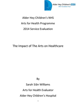 1
Alder Hey Children’s NHS
Arts for Health Programme
2014 Service Evaluation
The Impact of The Arts on Healthcare
By
Sarah Siân Williams
Arts for Health Evaluator
Alder Hey Children’s Hospital
 