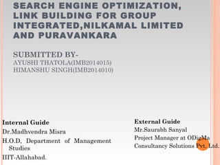 SEARCH ENGINE OPTIMIZATION,
LINK BUILDING FOR GROUP
INTEGRATED,NILKAMAL LIMITED
AND PURAVANKARA
SUBMITTED BY-
AYUSHI THATOLA(IMB2014015)
HIMANSHU SINGH(IMB2014010)
Internal Guide
Dr.Madhvendra Misra
H.O.D, Department of Management
Studies
IIIT-Allahabad.
External Guide
Mr.Saurabh Sanyal
Project Manager at ODigMa
Consultancy Solutions Pvt. Ltd.
 