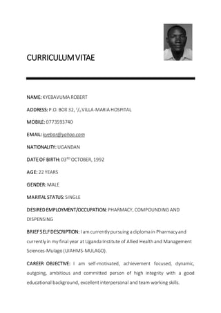 CURRICULUMVITAE
NAME: KYEBAVUMA ROBERT
ADDRESS: P.O. BOX 32, c
/oVILLA-MARIA HOSPITAL
MOBILE: 0773593740
EMAIL: kyebar@yahoo.com
NATIONALITY: UGANDAN
DATEOF BIRTH: 03RD
OCTOBER, 1992
AGE: 22 YEARS
GENDER: MALE
MARITAL STATUS: SINGLE
DESIREDEMPLOYMENT/OCCUPATION: PHARMACY, COMPOUNDING AND
DISPENSING
BRIEFSELFDESCRIPTION: I am currentlypursuing a diploma in Pharmacyand
currentlyin my final year at Uganda Institute of Allied Health and Management
Sciences-Mulago (UIAHMS-MULAGO).
CAREER OBJECTIVE: I am self-motivated, achievement focused, dynamic,
outgoing, ambitious and committed person of high integrity with a good
educational background, excellent interpersonal and team working skills.
 