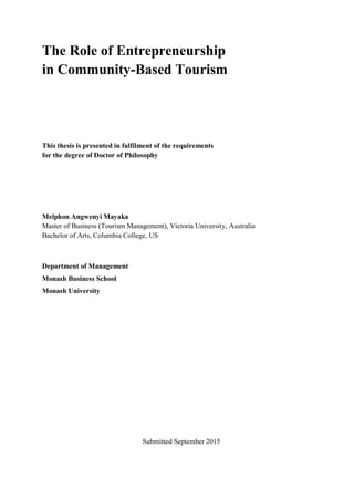 The Role of Entrepreneurship
in Community-Based Tourism
This thesis is presented in fulfilment of the requirements
for the degree of Doctor of Philosophy
Melphon Angwenyi Mayaka
Master of Business (Tourism Management), Victoria University, Australia
Bachelor of Arts, Columbia College, US
Department of Management
Monash Business School
Monash University
Submitted September 2015
 
