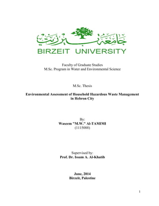 1
Faculty of Graduate Studies
M.Sc. Program in Water and Environmental Science
M.Sc. Thesis
Environmental Assessment of Household Hazardous Waste Management
in Hebron City
By:
Waseem "M.W." Al-TAMIMI
(1115088)
Supervised by:
Prof. Dr. Issam A. Al-Khatib
June, 2014
Birzeit, Palestine
 