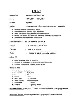RESUME
organization : suxess instrallators Pvt.ltd
period : 10/06/2009 to 15/09/2010
postion : pipe fiter
project : relince co thane, belapur road, navi mumbai job profile
 Requesting materials as per lsometric Drawing.
 Arranging equipment as per tha project requirement.
 Making daily progess reposts & submitting to the management.
 Checking daily progress with charge-hand & Analyzing the work to be complete on.
 Planningjob in advance on the prioritybasis
COMPANY NAME : a.r. engineering company
Period : 01/002/2007 to 06/11/2007.
Position : PIPE FITER TRSINEE
Project : TURBHE BELAPUR ROAD NAVI MUMBAI
Jobs profile
 Cutting, Beveling & joint fit up preparation.
 Installation of product piping I.e.(corbon Steel, Stainless Steel etc.)
 Erection of equipment Like Valve,NRV,pressure VESSEL
Personal Detils:
 Father Name’s hatia parida:
 Date of birth : 20/07/1988
 Sex : Male
 Religion : hindu
 Marital Status : unmarried
 Spoken Languges :englesh hindi,oriya
 Nationaity : indian
 Hobbies : playing Cricket
present address :vashi,sce-12 kopar khairane bonkode swaraj appatment
permanent address :maheswar pur,khalikote,ganjam,pin-761029 orissa india
 