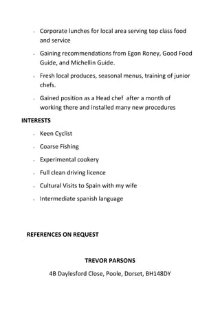 - Corporate lunches for local area serving top class food
and service
- Gaining recommendations from Egon Roney, Good Food
Guide, and Michellin Guide.
- Fresh local produces, seasonal menus, training of junior
chefs.
- Gained position as a Head chef after a month of
working there and installed many new procedures
INTERESTS
- Keen Cyclist
- Coarse Fishing
- Experimental cookery
- Full clean driving licence
- Cultural Visits to Spain with my wife
- Intermediate spanish language
REFERENCES ON REQUEST
TREVOR PARSONS
4B Daylesford Close, Poole, Dorset, BH148DY
 