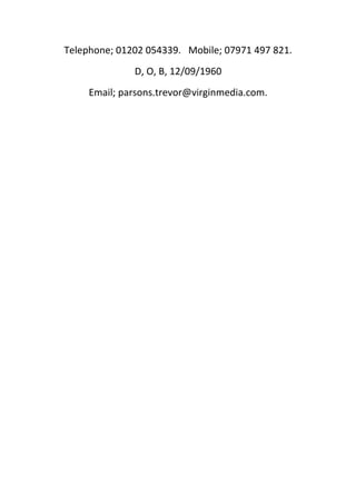 Telephone; 01202 054339. Mobile; 07971 497 821.
D, O, B, 12/09/1960
Email; parsons.trevor@virginmedia.com.
 