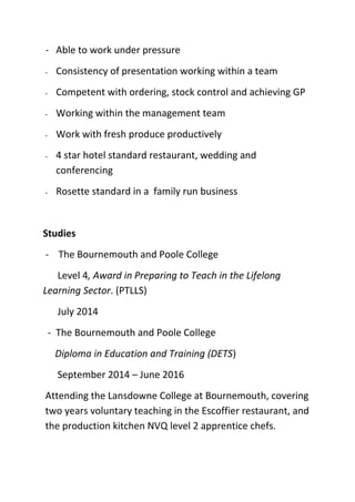 - Able to work under pressure
- Consistency of presentation working within a team
- Competent with ordering, stock control and achieving GP
- Working within the management team
- Work with fresh produce productively
- 4 star hotel standard restaurant, wedding and
conferencing
- Rosette standard in a family run business
Studies
- The Bournemouth and Poole College
Level 4, Award in Preparing to Teach in the Lifelong
Learning Sector. (PTLLS)
July 2014
- The Bournemouth and Poole College
Diploma in Education and Training (DETS)
September 2014 – June 2016
Attending the Lansdowne College at Bournemouth, covering
two years voluntary teaching in the Escoffier restaurant, and
the production kitchen NVQ level 2 apprentice chefs.
 