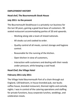 EMPLOYMENT HISTORY
Head chef, The Bournemouth Steak House
July 2011- to the present
The Bournemouth Steakhouse is a privately run business for
the last 30 years, gaining a good local base of customers. 90
seated restaurant accommodating parties of 20 and upwards.
- Working along side a team of mixed nationals.
- All steaks cut and cooked to order.
- Quality control of all meats, correct storage and hygiene
control.
- Reasonable for the running of the kitchen.
- Open kitchen in view of customers,
- Interaction with customers and dealing with their needs
under pressure, while keeping a cool head.
Head Chef, the Village Hotel
February 2011-July 2011
The Village hotel Bournemouth Part of a chain through out
England, 120 bedroom, in house branded pub, star bucks
coffee house, branded restaurant, themed nights and comedy
nights. I was in control of the catering operations and staffing
for private functions, busy corporate lunches, weddings, and
celebration meals.
 