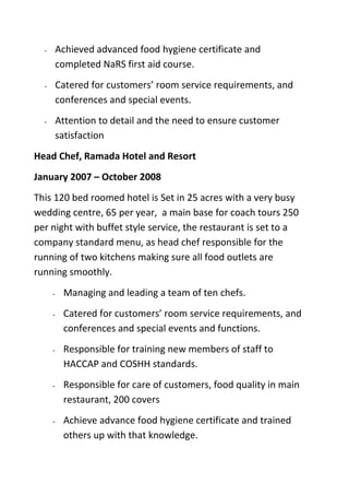 - Achieved advanced food hygiene certificate and
completed NaRS first aid course.
- Catered for customers’ room service requirements, and
conferences and special events.
- Attention to detail and the need to ensure customer
satisfaction
Head Chef, Ramada Hotel and Resort
January 2007 – October 2008
This 120 bed roomed hotel is Set in 25 acres with a very busy
wedding centre, 65 per year, a main base for coach tours 250
per night with buffet style service, the restaurant is set to a
company standard menu, as head chef responsible for the
running of two kitchens making sure all food outlets are
running smoothly.
- Managing and leading a team of ten chefs.
- Catered for customers’ room service requirements, and
conferences and special events and functions.
- Responsible for training new members of staff to
HACCAP and COSHH standards.
- Responsible for care of customers, food quality in main
restaurant, 200 covers
- Achieve advance food hygiene certificate and trained
others up with that knowledge.
 