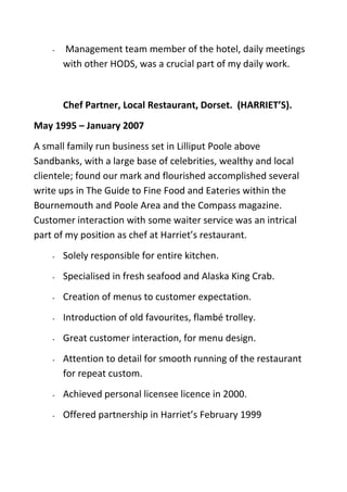 - Management team member of the hotel, daily meetings
with other HODS, was a crucial part of my daily work.
Chef Partner, Local Restaurant, Dorset. (HARRIET’S).
May 1995 – January 2007
A small family run business set in Lilliput Poole above
Sandbanks, with a large base of celebrities, wealthy and local
clientele; found our mark and flourished accomplished several
write ups in The Guide to Fine Food and Eateries within the
Bournemouth and Poole Area and the Compass magazine.
Customer interaction with some waiter service was an intrical
part of my position as chef at Harriet’s restaurant.
- Solely responsible for entire kitchen.
- Specialised in fresh seafood and Alaska King Crab.
- Creation of menus to customer expectation.
- Introduction of old favourites, flambé trolley.
- Great customer interaction, for menu design.
- Attention to detail for smooth running of the restaurant
for repeat custom.
- Achieved personal licensee licence in 2000.
- Offered partnership in Harriet’s February 1999
 