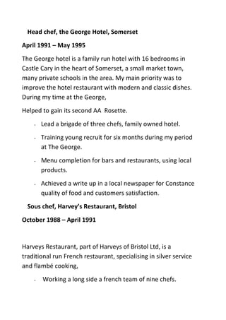 Head chef, the George Hotel, Somerset
April 1991 – May 1995
The George hotel is a family run hotel with 16 bedrooms in
Castle Cary in the heart of Somerset, a small market town,
many private schools in the area. My main priority was to
improve the hotel restaurant with modern and classic dishes.
During my time at the George,
Helped to gain its second AA Rosette.
- Lead a brigade of three chefs, family owned hotel.
- Training young recruit for six months during my period
at The George.
- Menu completion for bars and restaurants, using local
products.
- Achieved a write up in a local newspaper for Constance
quality of food and customers satisfaction.
Sous chef, Harvey’s Restaurant, Bristol
October 1988 – April 1991
Harveys Restaurant, part of Harveys of Bristol Ltd, is a
traditional run French restaurant, specialising in silver service
and flambé cooking,
- Working a long side a french team of nine chefs.
 