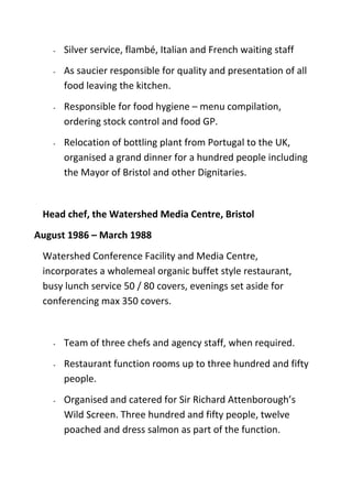 - Silver service, flambé, Italian and French waiting staff
- As saucier responsible for quality and presentation of all
food leaving the kitchen.
- Responsible for food hygiene – menu compilation,
ordering stock control and food GP.
- Relocation of bottling plant from Portugal to the UK,
organised a grand dinner for a hundred people including
the Mayor of Bristol and other Dignitaries.
Head chef, the Watershed Media Centre, Bristol
August 1986 – March 1988
Watershed Conference Facility and Media Centre,
incorporates a wholemeal organic buffet style restaurant,
busy lunch service 50 / 80 covers, evenings set aside for
conferencing max 350 covers.
- Team of three chefs and agency staff, when required.
- Restaurant function rooms up to three hundred and fifty
people.
- Organised and catered for Sir Richard Attenborough’s
Wild Screen. Three hundred and fifty people, twelve
poached and dress salmon as part of the function.
 
