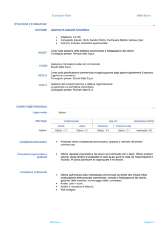 Curriculum Vitae Attilio Bruno
ISTRUZIONE E FORMAZIONE
03/07/2006
06/2007
11/2009
06/2010
10/2012
Diploma di maturità Scientifica
 Votazione: 73/100
 Conseguito presso: I.M.S. Sandro Pertini, Via Cesare Battisti, Genova (Ge)
 Indirizzo di studio: Scientifico sperimentale
Corso sulla gestione della trattativa commerciale e fidelizzazione del cliente
Conseguito presso: Renault Italia S.p.a.
Gestione e formazione nelle reti commerciali
Suzuki Italia S.p.a.
Corso sulla pianificazione commerciale e organizzazione degli approvvigionamenti d’impresa.
Logistica e commercio.
Conseguito presso: Suzuki Italia S.p.a.
Gestione del comparto tecnico e relativa organizzazione.
La garanzia e la normativa comunitaria
Conseguito presso: Triumph italia S.r.l.
COMPETENZE PERSONALI
Lingua madre Italiano
Altre lingue COMPRENSIONE PARLATO PRODUZIONE SCRITTA
Ascolto Lettura Interazione Produzione orale
Inglese Ottimo – C1 Ottimo - C1 Ottimo - C1 Ottimo - C1 Intermedio - B1
Competenze comunicative  Possiedo ottime competenze comunicative, apprese e coltivate nell’ambito
commerciale.
Competenze organizzative e
gestionali
 Ottime capacità organizzative del lavoro sia individuale che in team. Ottimo problem
solving, cerco sempre di analizzare le cose da più punti di vista per massimizzarne il
risultato. Mi piace pianificare ed organizzare il mio lavoro.
Competenze professionali
 Ottima padronanza delle metodologie commerciali sia dirette che di back office
(realizzazione delle proposte commerciali, contatto e fidelizzazione del cliente,
gestione delle trattative, monitoraggio delle commesse).
 Analisi costi – ricavi.
 Analisi e redazione di bilancio.
 Risk analysis.
Attilio Bruno Pagina 2 / 3
 