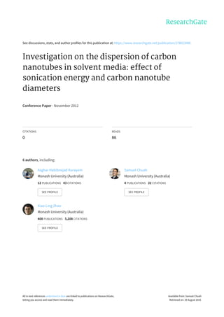 See	discussions,	stats,	and	author	profiles	for	this	publication	at:	https://www.researchgate.net/publication/278023986
Investigation	on	the	dispersion	of	carbon
nanotubes	in	solvent	media:	effect	of
sonication	energy	and	carbon	nanotube
diameters
Conference	Paper	·	November	2012
CITATIONS
0
READS
86
6	authors,	including:
Asghar	Habibnejad	Korayem
Monash	University	(Australia)
12	PUBLICATIONS			43	CITATIONS			
SEE	PROFILE
Samuel	Chuah
Monash	University	(Australia)
4	PUBLICATIONS			22	CITATIONS			
SEE	PROFILE
Xiao-Ling	Zhao
Monash	University	(Australia)
408	PUBLICATIONS			5,208	CITATIONS			
SEE	PROFILE
All	in-text	references	underlined	in	blue	are	linked	to	publications	on	ResearchGate,
letting	you	access	and	read	them	immediately.
Available	from:	Samuel	Chuah
Retrieved	on:	29	August	2016
 
