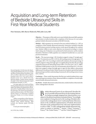 Acquisition and Long-term Retention
of Bedside Ultrasound Skills in
First-Year Medical Students
edside ultrasound (point-of-care ultrasound) describes the
useofaportableultrasounddevicebythetreatingclinician.
It is being increasingly integrated into clinical practice as an
adjuncttothephysicalexaminationandpatienthistory.1 Accordingly,
more emphasis is being directed to the teaching of bedside ultra-
sound at the undergraduate level. A substantial body of literature
attests to the worldwide implementation of bedside ultrasound
education at the undergraduate level, with some implementation
as early as 1996.2 To date, undergraduate bedside ultrasound edu-
cation is evident in Australia,3–6 Austria,7 China,8 Germany,2,9
France,10 the United States,11–26 and the United Kingdom.27–29
Peter Steinmetz, MD, Sharon Oleskevich, PhD, John Lewis, MD
Received September 30, 2015, from the Depart-
mentofFamilyMedicine(P.S.,S.O.,J.L.),Arnold
and Blema Steinberg Medical Simulation Center
(P.S.), St Mary’s Research Center, St Mary’s
Hospital Center (P.S., S.O.), and St Mary’s
Hospital Center (J.L.), McGill University,
Montreal, Quebec, Canada. Revision requested
December 9, 2015. Revised manuscript accepted
for publication December 21, 2015.
We thank staff at the Arnold and Blema
SteinbergMedicalSimulationCenterforlogistical
supportandcollationofevaluationformsandsur-
veysandEricTremblay,MD,forcriticalreviewof
themanuscript.Thisresearchwaspreviouslypre-
sented in preliminary form at the Third Annual
World Congress on Ultrasound in Medical
Education; October 10–12, 2014; Portland,
Oregon.
AddresscorrespondencetoPeterSteinmetz,
MD, Department of Family Medicine, St Mary's
Hospital Center, McGill University, 3830
Lacombe Ave, Montreal, Quebec H3T1M5,
Canada.
E-mail: peter.steinmetz@mcgill.ca
B
©2016 by the American Institute of Ultrasound in Medicine | J Ultrasound Med 2016; 35:1967–1975 | 0278-4297 | www.aium.org
ORIGINAL RESEARCH
Objectives—Thepurposeofthisstudywastoassessbedsideultrasoundskillacquisition
and retention in medical students after completion of the first year of a new under-
graduate bedside ultrasound curriculum at McGill University.
Methods—Skill acquisition was assessed in first-year medical students (n = 195) on
completion of their bedside ultrasound instruction. Instruction included 6 clinically
based 60-minute practical teaching sessions evenly spaced throughout the academic
year. Students’ ability to meet course objectives was measured according to a 4-point
Likert rating scale. Evaluations were performed by both instructors and the students
themselves. Retention of skill acquisition was evaluated 8 months later on a year-end
practical examination.
Results—The mean percentage ± SD of students assigned a rating of “strongly agree”
or“agree”byinstructorswas98%±0.4%forall6teachingsessions(stronglyagree,52%
±3%;agree,46%±3%).Accordingtostudentself-evaluations,themeanpercentageof
studentsassignedaratingofstronglyagreewassignificantlygreaterthanthepercentage
assignedbyinstructorsforallteachingsessions(86%±2%versus52%±3%;P<.0005).
Evaluationofskillretentionontheyear-endexaminationshowedthat91%±2%ofstu-
dents were assigned a rating of strongly agree or agree for their ability to demonstrate
skillslearned8monthspreviously.Ninety-fivepercentofstudentsreportedthatbedside
ultrasoundimprovedtheirunderstandingofanatomyforall6teachingsessions(mean,
95% ± 0.01%).
Conclusions—These results demonstrate that first-year medical students show acqui-
sitionandlong-termretentionofbasicultrasoundskillsoncompletionofnewlyimple-
mented bedside ultrasound instruction.
KeyWords—bedsideultrasound;medicaleducation;medicalstudent;ultrasoundedu-
cation; undergraduate education
doi:10.7863/ultra.15.09088
 