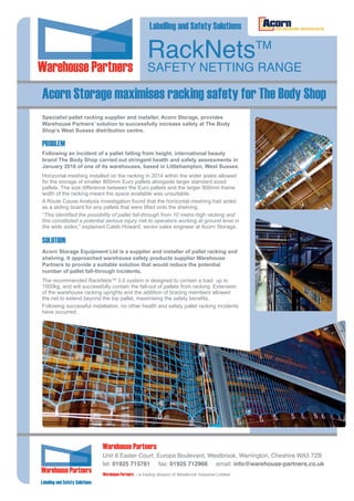 Acorn Storage maximises racking safety for The Body Shop
RackNetsTM
SAFETY NETTING RANGE
Following an incident of a pallet falling from height, international beauty
brand The Body Shop carried out stringent health and safety assessments in
January 2016 of one of its warehouses, based in Littlehampton, West Sussex.
Horizontal meshing installed on the racking in 2014 within the wider aisles allowed
for the storage of smaller 800mm Euro pallets alongside larger standard sized
pallets. The size difference between the Euro pallets and the larger 900mm frame
width of the racking meant the space available was unsuitable.
A Route Cause Analysis investigation found that the horizontal meshing had acted
as a sliding board for any pallets that were lifted onto the shelving.
“This identified the possibility of pallet fall-through from 10 metre-high racking and
this constituted a potential serious injury risk to operators working at ground level in
the wide aisles,” explained Caleb Howard, senior sales engineer at Acorn Storage.
PROBLEM
Acorn Storage Equipment Ltd is a supplier and installer of pallet racking and
shelving. It approached warehouse safety products supplier Warehouse
Partners to provide a suitable solution that would reduce the potential
number of pallet fall-through incidents.
The recommended RackNetsTM
3.0 system is designed to contain a load up to
1000kg, and will successfully contain the fall-out of pallets from racking. Extension
of the warehouse racking uprights and the addition of bracing members allowed
the net to extend beyond the top pallet, maximising the safety benefits.
Following successful installation, no other health and safety pallet racking incidents
have occurred.
SOLUTION
Labelling and Safety Solutions
Specialist pallet racking supplier and installer, Acorn Storage, provides
Warehouse Partners’ solution to successfully increase safety at The Body
Shop’s West Sussex distribution centre.
Warehouse Partners – a trading division of Westbrook Industrial Limited
Warehouse Partners
Unit 8 Easter Court, Europa Boulevard, Westbrook, Warrington, Cheshire WA5 7ZB
tel: 01925 715761 fax: 01925 712966 email: info@warehouse-partners.co.uk
Labeling and Safety Solutions
 