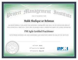 HAS BEEN FORMALLY EVALUATED FOR EXPERIENCE, KNOWLEDGE AND SKILLS IN THE SPECIALIZED AREA OF
AGILE PRINCIPLES, PRACTICES, TOOLS AND TECHNIQUES AND IS HEREBY BESTOWED THE GLOBAL CREDENTIAL
THIS IS TO CERTIFY THAT
IN TESTIMONY WHEREOF, WE HAVE SUBSCRIBED OUR SIGNATURES UNDER THE SEAL OF THE INSTITUTE
PMI Agile Certiﬁed Practitioner
rr f f
ACPSM Number «CertificateID»
ACPSM Original Grant Date «OriginalGrantDate»
ACPSM Expiration Date «EffectiveExpiryDate»09 June 2018
10 June 2015
Malik Shafique ur Rehman
1821254
President and Chief Executive OfficerMark A. Langley •Chair, Board of DirectorsRicardo Triana •
 