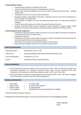 4. Responsibilities Includes:
o Preparing audit programs in consultation with client.
o Analysis of draft financial statements including notes to accounts.
o Physical stock taking and valuation as on the year end in accordance with Accounting Standard
issued by ICAI.
o Preparation of TDS, Service Tax and Income Tax Returns.
o Accepting complete responsibility of work done, reporting to partner with overall responsibility as
well as manage client relationship.
o Communication of thoughts and ideas and appreciating others point of views during finalisation
meetings.
o Train the new articled assistants and make them understand about the work.
o Handling month-end closing, accounts receivable, accounts payables, inventory analysis, capital
expenditure reporting, and preparation of Bank Reconciliation Statement for different clients.
5. General Exposure Across Assignment:
o Preparing & maintaining statutory books of accounts viz, journal, ledger, cash book and subsidiaries
in compliance with time & accuracy norms.
o Finalisation of Accounts
o Conducting verification of various books of accounts to detect any possible fraud and ensuring that
accounts prepared conform to accounting standards.
o Presenting a true and fair view of the financial position of the company.
o Assist a d prepare udgets a d o itor the o pa y’s profit a d loss.
COMPUTER PROFICIENCY
1. Operating system : Windows (XP, Vista, 7, 8, 10)
2. Office Suite : Working knowledge of MS-Word, MS-Excel & MS-Power Point
3. Accounting Package : Tally (ERP 9.1, v9, v7.2)
4. Others : Familiarity with basic Internet Operation
OTHER ACHIEVEMENTS
o Part of Organising Committee of National Level Tax Conference 2014 jointly conducted by Rajasthan Tax
Consultants Association, Tax Consultants Association Jaipur, Jaipur Tax Bar Association & All India
Federation of Tax Practitioners at B.M. Birla Auditorium Jaipur on 20th
and 21st
Dec. 2014.
o Active Social Worker and Activist having organised various blood donation camps, road safety campaigns,
and environmental protection drives with various organizations.
PERSONAL INFORMATION
o Date of Birth :- 17th
March 1994
o Father’s Na e :- Dr. Naresh Kumar Agrawal
o Mother’s Na e :- Dr. Neeta Agrawal
o Contact Address :- 105/103 Mansarovar Jaipur Rajasthan (Pin: 302020)
(* References will be provided if required)
I hereby declare that the facts given in resume are correct to best of my knowledge and belief.
Utkarsh Agrawal
Jaipur
 