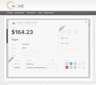 All Accounts Aug 30,2012 - Nov 26,2012 Search by payee,account,tags,amount,category or date
2/25/12 COMCAST CABLE/INTERNET2/27/12 CB2 Shopping .
Payee Category Amount ($)
2/27/12 Harmon’s Groceries .
2/25/12 COMCAST CABLE/INTERNET 3.822/27/12 Grey Dog Cafe Restaurants .
2/25/12 South Valley Sewer Utilities 21.21
2/25/12 Target SPLIT 164.23
2/25/12 COMCAST CABLE/INTERNET 3.822/25/12 iTunes Electronics & Software 1.06
2/25/12 Volkswagen Credit Car Payment 262.11
2/25/12 COMCAST CABLE/INTERNET 3.822/24/12 Funds Increase Salary 1000.00
2/24/12 Comcast Cable 48.21
2/25/12 COMCAST CABLE/INTERNET 3.822/24/12 Comcast Internet 44.87
2/23/12 Target Shopping 43.79
2/25/12 COMCAST CABLE/INTERNET 3.822/23/12 Rumbi Island Grill Restaurants 3.82
2/23/12 American Express Credit Card Payment 100.00
2/25/12 COMCAST CABLE/INTERNET 3.822/23/12 Comcast Cable/Internet
Checking
Account
Checking
Checking
Checking
American Exp...
Checking
American Exp...
Share Savings
Checking
Checking
Checking
American Exp...
Checking
2/23/12 American Express Credit Card Payment 100.00Checking
Checking 3.82
2/25/12 COMCAST CABLE/INTERNET 3.822/23/12 Comcast Cable/Internet Checking 3.82
Date
Flags
$164 / $300
Tags
Memo
This transaction appears on your statement as:
51% Used
Budget Summary
Category
Add a memo
Start typing here to add a tag
SPLIT
Print
Email
CARLEY’S CREDIT CARD
MOUNTAIN AMERICA CREDIT UNION
SHOPPING
Target
Payee
Date 3.14.2013
XXXXTARGET OREM UT
Amount
$164.23
Split Transaction
B P
SPLIT
1 $100.00
R
Amount Category Tags Flags
$64.23
Transfer for Cash Spending
Shopping B P
B P
Add a tag
Add a tag
SPLITS
 
