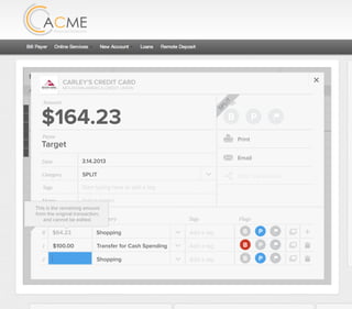 All Accounts Aug 30,2012 - Nov 26,2012 Search by payee,account,tags,amount,category or date
2/25/12 COMCAST CABLE/INTERNET2/27/12 CB2 Shopping .
Payee Category Amount ($)
2/27/12 Harmon’s Groceries .
2/25/12 COMCAST CABLE/INTERNET 3.822/27/12 Grey Dog Cafe Restaurants .
2/25/12 South Valley Sewer Utilities 21.21
2/25/12 Target SPLIT 164.23
2/25/12 COMCAST CABLE/INTERNET 3.822/25/12 iTunes Electronics & Software 1.06
2/25/12 Volkswagen Credit Car Payment 262.11
2/25/12 COMCAST CABLE/INTERNET 3.822/24/12 Funds Increase Salary 1000.00
2/24/12 Comcast Cable 48.21
2/25/12 COMCAST CABLE/INTERNET 3.822/24/12 Comcast Internet 44.87
2/23/12 Target Shopping 43.79
2/25/12 COMCAST CABLE/INTERNET 3.822/23/12 Rumbi Island Grill Restaurants 3.82
2/23/12 American Express Credit Card Payment 100.00
2/25/12 COMCAST CABLE/INTERNET 3.822/23/12 Comcast Cable/Internet
Checking
Account
Checking
Checking
Checking
American Exp...
Checking
American Exp...
Share Savings
Checking
Checking
Checking
American Exp...
Checking
2/23/12 American Express Credit Card Payment 100.00Checking
Checking 3.82
2/25/12 COMCAST CABLE/INTERNET 3.822/23/12 Comcast Cable/Internet Checking 3.82
Date
Flags
$164 / $300
Tags
Memo
This transaction appears on your statement as:
51% Used
Budget Summary
Category
Add a memo
Start typing here to add a tag
SPLIT
Print
Email
CARLEY’S CREDIT CARD
MOUNTAIN AMERICA CREDIT UNION
SHOPPING
Target
Payee
Date 3.14.2013
XXXXTARGET OREM UT
Amount
$164.23
Split Transaction
B P
SPLIT
1 $100.00
R
Amount Category Tags Flags
$64.23
Transfer for Cash Spending
Shopping B P
B P
Add a tag
Add a tag
2 $0.00 Shopping B PAdd a tag
SPLITS
This is the remaining amount
from the original transaction,
and cannot be edited.
 