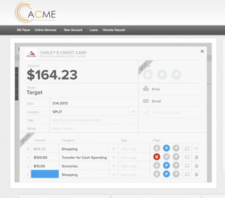 All Accounts Aug 30,2012 - Nov 26,2012 Search by payee,account,tags,amount,category or date
2/25/12 COMCAST CABLE/INTERNET2/27/12 CB2 Shopping .
Payee Category Amount ($)
2/27/12 Harmon’s Groceries .
2/25/12 COMCAST CABLE/INTERNET 3.822/27/12 Grey Dog Cafe Restaurants .
2/25/12 South Valley Sewer Utilities 21.21
2/25/12 Target SPLIT 164.23
2/25/12 COMCAST CABLE/INTERNET 3.822/25/12 iTunes Electronics & Software 1.06
2/25/12 Volkswagen Credit Car Payment 262.11
2/25/12 COMCAST CABLE/INTERNET 3.822/24/12 Funds Increase Salary 1000.00
2/24/12 Comcast Cable 48.21
2/25/12 COMCAST CABLE/INTERNET 3.822/24/12 Comcast Internet 44.87
2/23/12 Target Shopping 43.79
2/25/12 COMCAST CABLE/INTERNET 3.822/23/12 Rumbi Island Grill Restaurants 3.82
2/23/12 American Express Credit Card Payment 100.00
2/25/12 COMCAST CABLE/INTERNET 3.822/23/12 Comcast Cable/Internet
Checking
Account
Checking
Checking
Checking
American Exp...
Checking
American Exp...
Share Savings
Checking
Checking
Checking
American Exp...
Checking
2/23/12 American Express Credit Card Payment 100.00Checking
Checking 3.82
2/25/12 COMCAST CABLE/INTERNET 3.822/23/12 Comcast Cable/Internet Checking 3.82
Date
Flags
$164 / $300
Tags
Memo
This transaction appears on your statement as:
51% Used
Budget Summary
Category
Add a memo
Start typing here to add a tag
SPLIT
Print
Email
CARLEY’S CREDIT CARD
MOUNTAIN AMERICA CREDIT UNION
SHOPPING
Target
Payee
Date 3.14.2013
XXXXTARGET OREM UT
Amount
$164.23
Split Transaction
B P
SPLIT
1 $100.00
R
Amount Category Tags Flags
$54.23
Transfer for Cash Spending
Shopping B P
B P
Add a tag
Add a tag
2 $10.00 Groceries B PAdd a tag
3 $0.00 Shopping B PAdd a tag
SPLITS
 