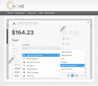 All Accounts Aug 30,2012 - Nov 26,2012 Search by payee,account,tags,amount,category or date
2/25/12 COMCAST CABLE/INTERNET2/27/12 CB2 Shopping .
Payee Category Amount ($)
2/27/12 Harmon’s Groceries .
2/25/12 COMCAST CABLE/INTERNET 3.822/27/12 Grey Dog Cafe Restaurants .
2/25/12 South Valley Sewer Utilities 21.21
2/25/12 Target SPLIT 164.23
2/25/12 COMCAST CABLE/INTERNET 3.822/25/12 iTunes Electronics & Software 1.06
2/25/12 Volkswagen Credit Car Payment 262.11
2/25/12 COMCAST CABLE/INTERNET 3.822/24/12 Funds Increase Salary 1000.00
2/24/12 Comcast Cable 48.21
2/25/12 COMCAST CABLE/INTERNET 3.822/24/12 Comcast Internet 44.87
2/23/12 Target Shopping 43.79
2/25/12 COMCAST CABLE/INTERNET 3.822/23/12 Rumbi Island Grill Restaurants 3.82
2/23/12 American Express Credit Card Payment 100.00
2/25/12 COMCAST CABLE/INTERNET 3.822/23/12 Comcast Cable/Internet
Checking
Account
Checking
Checking
Checking
American Exp...
Checking
American Exp...
Share Savings
Checking
Checking
Checking
American Exp...
Checking
2/23/12 American Express Credit Card Payment 100.00Checking
Checking 3.82
2/25/12 COMCAST CABLE/INTERNET 3.822/23/12 Comcast Cable/Internet Checking 3.82
Date
Flags
$164 / $300
Tags
Memo
This transaction appears on your statement as:
51% Used
Budget Summary
Category
Add a memo
Start typing here to add a tag
SPLIT
Print
Email
CARLEY’S CREDIT CARD
MOUNTAIN AMERICA CREDIT UNION
SHOPPING
Target
Payee
Date 3.14.2013
XXXXTARGET OREM UT
Amount
$164.23
Split Transaction
B P
SPLIT
1 $100.00
R
Amount Category Tags Flags
$50.23
Transfer for Cash Spending
Shopping B P
B P
Add a tag
Add a tag
2 $10.00 Groceries B PAdd a tag
3 $4.00 Shopping B PAdd a tag
SPLITS
SPLIT
Auto & Transportation
Bills & Utilities
Business Services
Education
Entertainment
Food & Dining
Financial
Gifts & Donations
Fees & Charges
Search for a category
Search for a category
Auto Insurance
Auto Payment
Gas
Parking
Add New Sub-category
Service & Parts
Public Transportation
 
