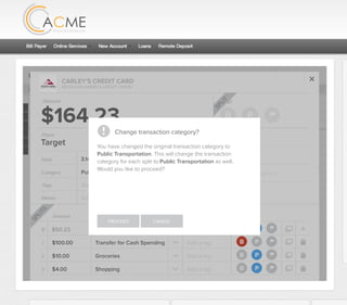 All Accounts Aug 30,2012 - Nov 26,2012 Search by payee,account,tags,amount,category or date
2/25/12 COMCAST CABLE/INTERNET2/27/12 CB2 Shopping .
Payee Category Amount ($)
2/27/12 Harmon’s Groceries .
2/25/12 COMCAST CABLE/INTERNET 3.822/27/12 Grey Dog Cafe Restaurants .
2/25/12 South Valley Sewer Utilities 21.21
2/25/12 Target SPLIT 164.23
2/25/12 COMCAST CABLE/INTERNET 3.822/25/12 iTunes Electronics & Software 1.06
2/25/12 Volkswagen Credit Car Payment 262.11
2/25/12 COMCAST CABLE/INTERNET 3.822/24/12 Funds Increase Salary 1000.00
2/24/12 Comcast Cable 48.21
2/25/12 COMCAST CABLE/INTERNET 3.822/24/12 Comcast Internet 44.87
2/23/12 Target Shopping 43.79
2/25/12 COMCAST CABLE/INTERNET 3.822/23/12 Rumbi Island Grill Restaurants 3.82
2/23/12 American Express Credit Card Payment 100.00
2/25/12 COMCAST CABLE/INTERNET 3.822/23/12 Comcast Cable/Internet
Checking
Account
Checking
Checking
Checking
American Exp...
Checking
American Exp...
Share Savings
Checking
Checking
Checking
American Exp...
Checking
2/23/12 American Express Credit Card Payment 100.00Checking
Checking 3.82
2/25/12 COMCAST CABLE/INTERNET 3.822/23/12 Comcast Cable/Internet Checking 3.82
Date
Flags
$164 / $300
Tags
Memo
This transaction appears on your statement as:
51% Used
Budget Summary
Category
Add a memo
Start typing here to add a tag
Public Transportation
Print
Email
CARLEY’S CREDIT CARD
MOUNTAIN AMERICA CREDIT UNION
SHOPPING
Target
Payee
Date 3.14.2013
XXXXTARGET OREM UT
Amount
$164.23
Split Transaction
B P
SPLIT
1 $100.00
R
Amount Category Tags Flags
$50.23
Transfer for Cash Spending
Shopping B P
B P
Add a tag
Add a tag
2 $10.00 Groceries B PAdd a tag
3 $4.00 Shopping B PAdd a tag
SPLITS
Change transaction category?
You have changed the original transaction category to
Public Transportation. This will change the transaction
category for each split to Public Transportation as well.
Would you like to proceed?
PROCEED CANCEL
 