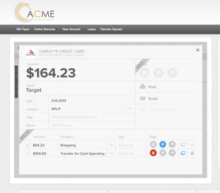 All Accounts Aug 30,2012 - Nov 26,2012 Search by payee,account,tags,amount,category or date
2/25/12 COMCAST CABLE/INTERNET2/27/12 CB2 Shopping .
Payee Category Amount ($)
2/27/12 Harmon’s Groceries .
2/25/12 COMCAST CABLE/INTERNET 3.822/27/12 Grey Dog Cafe Restaurants .
2/25/12 South Valley Sewer Utilities 21.21
2/25/12 Target SPLIT 164.23
2/25/12 COMCAST CABLE/INTERNET 3.822/25/12 iTunes Electronics & Software 1.06
2/25/12 Volkswagen Credit Car Payment 262.11
2/25/12 COMCAST CABLE/INTERNET 3.822/24/12 Funds Increase Salary 1000.00
2/24/12 Comcast Cable 48.21
2/25/12 COMCAST CABLE/INTERNET 3.822/24/12 Comcast Internet 44.87
2/23/12 Target Shopping 43.79
2/25/12 COMCAST CABLE/INTERNET 3.822/23/12 Rumbi Island Grill Restaurants 3.82
2/23/12 American Express Credit Card Payment 100.00
2/25/12 COMCAST CABLE/INTERNET 3.822/23/12 Comcast Cable/Internet
Checking
Account
Checking
Checking
Checking
American Exp...
Checking
American Exp...
Share Savings
Checking
Checking
Checking
American Exp...
Checking
2/23/12 American Express Credit Card Payment 100.00Checking
Checking 3.82
2/25/12 COMCAST CABLE/INTERNET 3.822/23/12 Comcast Cable/Internet Checking 3.82
Date
Flags
$164 / $300
Tags
Memo
This transaction appears on your statement as:
51% Used
Budget Summary
Category
Add a memo
Start typing here to add a tag
SPLIT
Print
Email
CARLEY’S CREDIT CARD
MOUNTAIN AMERICA CREDIT UNION
SHOPPING
Target
Payee
Date 3.14.2013
XXXXTARGET OREM UT
Amount
$164.23
Split Transaction
B P
SPLIT
1 $100.00
R
Amount Category Tags Flags
$64.23
Transfer for Cash Spending
Shopping B P
B P
Add a tag
Add a tag
SPLITS
 