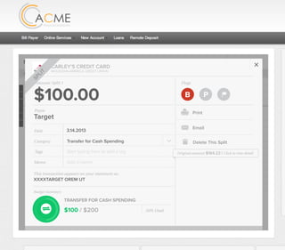 All Accounts Aug 30,2012 - Nov 26,2012 Search by payee,account,tags,amount,category or date
2/25/12 COMCAST CABLE/INTERNET2/27/12 CB2 Shopping .
Payee Category Amount ($)
2/27/12 Harmon’s Groceries .
2/25/12 COMCAST CABLE/INTERNET 3.822/27/12 Grey Dog Cafe Restaurants .
2/25/12 South Valley Sewer Utilities 21.21
2/25/12 Target SPLIT 164.23
2/25/12 COMCAST CABLE/INTERNET 3.822/25/12 iTunes Electronics & Software 1.06
2/25/12 Volkswagen Credit Car Payment 262.11
2/25/12 COMCAST CABLE/INTERNET 3.822/24/12 Funds Increase Salary 1000.00
2/24/12 Comcast Cable 48.21
2/25/12 COMCAST CABLE/INTERNET 3.822/24/12 Comcast Internet 44.87
2/23/12 Target Shopping 43.79
2/25/12 COMCAST CABLE/INTERNET 3.822/23/12 Rumbi Island Grill Restaurants 3.82
2/23/12 American Express Credit Card Payment 100.00
2/25/12 COMCAST CABLE/INTERNET 3.822/23/12 Comcast Cable/Internet
Checking
Account
Checking
Checking
Checking
American Exp...
Checking
American Exp...
Share Savings
Checking
Checking
Checking
American Exp...
Checking
2/23/12 American Express Credit Card Payment 100.00Checking
Checking 3.82
2/25/12 COMCAST CABLE/INTERNET 3.822/23/12 Comcast Cable/Internet Checking 3.82
Date
Flags
$164 / $300
Tags
Memo
This transaction appears on your statement as:
51% Used
Budget Summary
Category
Add a memo
Start typing here to add a tag
Public Transportation
Print
Email
CARLEY’S CREDIT CARD
MOUNTAIN AMERICA CREDIT UNION
SHOPPING
Target
Payee
Date 3.14.2013
XXXXTARGET OREM UT
Amount
$164.23
Split Transaction
B P
SPLIT
1 $100.00
R
Amount Category Tags Business/Personal
$54.23
Transfer for Cash Spending
Shopping B P
B P
Add a tag
Add a tag
2 $10.00 Groceries B PAdd a tag
3 $0.00 Shopping B PAdd a tag
Flags
$100 / $200
Tags
Memo
This transaction appears on your statement as:
50% Used
Budget Summary
B P
Category
Add a memo
Start typing here to add a tag
Transfer for Cash Spending
Print
Email
CARLEY’S CREDIT CARD
MOUNTAIN AMERICA CREDIT UNION
TRANSFER FOR CASH SPENDING
Target
Payee
Date 3.14.2013
XXXXTARGET OREM UT
Amount: Split 1
$100.00
Delete This Split
SPLIT
Original amount: $164.23 | Click to view detail
 