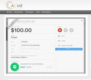 All Accounts Aug 30,2012 - Nov 26,2012 Search by payee,account,tags,amount,category or date
2/25/12 COMCAST CABLE/INTERNET2/27/12 CB2 Shopping .
Payee Category Amount ($)
2/27/12 Harmon’s Groceries .
2/25/12 COMCAST CABLE/INTERNET 3.822/27/12 Grey Dog Cafe Restaurants .
2/25/12 South Valley Sewer Utilities 21.21
2/25/12 Target SPLIT 164.23
2/25/12 COMCAST CABLE/INTERNET 3.822/25/12 iTunes Electronics & Software 1.06
2/25/12 Volkswagen Credit Car Payment 262.11
2/25/12 COMCAST CABLE/INTERNET 3.822/24/12 Funds Increase Salary 1000.00
2/24/12 Comcast Cable 48.21
2/25/12 COMCAST CABLE/INTERNET 3.822/24/12 Comcast Internet 44.87
2/23/12 Target Shopping 43.79
2/25/12 COMCAST CABLE/INTERNET 3.822/23/12 Rumbi Island Grill Restaurants 3.82
2/23/12 American Express Credit Card Payment 100.00
2/25/12 COMCAST CABLE/INTERNET 3.822/23/12 Comcast Cable/Internet
Checking
Account
Checking
Checking
Checking
American Exp...
Checking
American Exp...
Share Savings
Checking
Checking
Checking
American Exp...
Checking
2/23/12 American Express Credit Card Payment 100.00Checking
Checking 3.82
2/25/12 COMCAST CABLE/INTERNET 3.822/23/12 Comcast Cable/Internet Checking 3.82
Date
Flags
$164 / $300
Tags
Memo
This transaction appears on your statement as:
51% Used
Budget Summary
Category
Add a memo
Start typing here to add a tag
Public Transportation
Print
Email
CARLEY’S CREDIT CARD
MOUNTAIN AMERICA CREDIT UNION
SHOPPING
Target
Payee
Date 3.14.2013
XXXXTARGET OREM UT
Amount
$164.23
Split Transaction
B P
SPLIT
1 $100.00
R
Amount Category Tags Business/Personal
$54.23
Transfer for Cash Spending
Shopping B P
B P
Add a tag
Add a tag
2 $10.00 Groceries B PAdd a tag
3 $0.00 Shopping B PAdd a tag
Flags
$100 / $200
Tags
Memo
This transaction appears on your statement as:
50% Used
Budget Summary
B P
Category
Add a memo
Start typing here to add a tag
Transfer for Cash Spending
Print
Email
CARLEY’S CREDIT CARD
MOUNTAIN AMERICA CREDIT UNION
TRANSFER FOR CASH SPENDING
Target
Payee
Date 3.14.2013
XXXXTARGET OREM UT
Amount: Split 1
$100.00
Delete This Split
SPLIT
Original amount: $164.23 | Click to view detail
 
