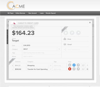 All Accounts Aug 30,2012 - Nov 26,2012 Search by payee,account,tags,amount,category or date
2/25/12 COMCAST CABLE/INTERNET2/27/12 CB2 Shopping .
Payee Category Amount ($)
2/27/12 Harmon’s Groceries .
2/25/12 COMCAST CABLE/INTERNET 3.822/27/12 Grey Dog Cafe Restaurants .
2/25/12 South Valley Sewer Utilities 21.21
2/25/12 Target SPLIT 164.23
2/25/12 COMCAST CABLE/INTERNET 3.822/25/12 iTunes Electronics & Software 1.06
2/25/12 Volkswagen Credit Car Payment 262.11
2/25/12 COMCAST CABLE/INTERNET 3.822/24/12 Funds Increase Salary 1000.00
2/24/12 Comcast Cable 48.21
2/25/12 COMCAST CABLE/INTERNET 3.822/24/12 Comcast Internet 44.87
2/23/12 Target Shopping 43.79
2/25/12 COMCAST CABLE/INTERNET 3.822/23/12 Rumbi Island Grill Restaurants 3.82
2/23/12 American Express Credit Card Payment 100.00
2/25/12 COMCAST CABLE/INTERNET 3.822/23/12 Comcast Cable/Internet
Checking
Account
Checking
Checking
Checking
American Exp...
Checking
American Exp...
Share Savings
Checking
Checking
Checking
American Exp...
Checking
2/23/12 American Express Credit Card Payment 100.00Checking
Checking 3.82
2/25/12 COMCAST CABLE/INTERNET 3.822/23/12 Comcast Cable/Internet Checking 3.82
Date
Flags
$100 / $200
Tags
Memo
This transaction appears on your statement as:
50% Used
Budget Summary
B P
Category
Add a memo
Start typing here to add a tag
Transfer for Cash Spending
Print
Email
CARLEY’S CREDIT CARD
MOUNTAIN AMERICA CREDIT UNION
TRANSFER FOR CASH SPENDING
Target
Payee
Date 3.14.2013
XXXXTARGET OREM UT
Amount: Split 1
$100.00
Delete This Split
SPLIT
Original amount: $164.23 | Click to view detail
Flags
$164 / $300
Tags
Memo
This transaction appears on your statement as:
51% Used
Budget Summary
Category
Add a memo
Start typing here to add a tag
SPLIT
Print
Email
CARLEY’S CREDIT CARD
MOUNTAIN AMERICA CREDIT UNION
SHOPPING
Target
Payee
Date 3.14.2013
XXXXTARGET OREM UT
Amount
$164.23
Split Transaction
B P
1 $100.00
R
Amount Category Tags Flags
$64.23
Transfer for Cash Spending
Shopping B P
B P
Add a tag
Add a tag
SPLITS
This transaction contains splits
and this amount cannot be edited.
SPLIT
 