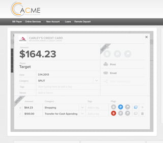 All Accounts Aug 30,2012 - Nov 26,2012 Search by payee,account,tags,amount,category or date
2/25/12 COMCAST CABLE/INTERNET2/27/12 CB2 Shopping .
Payee Category Amount ($)
2/27/12 Harmon’s Groceries .
2/25/12 COMCAST CABLE/INTERNET 3.822/27/12 Grey Dog Cafe Restaurants .
2/25/12 South Valley Sewer Utilities 21.21
2/25/12 Target SPLIT 164.23
2/25/12 COMCAST CABLE/INTERNET 3.822/25/12 iTunes Electronics & Software 1.06
2/25/12 Volkswagen Credit Car Payment 262.11
2/25/12 COMCAST CABLE/INTERNET 3.822/24/12 Funds Increase Salary 1000.00
2/24/12 Comcast Cable 48.21
2/25/12 COMCAST CABLE/INTERNET 3.822/24/12 Comcast Internet 44.87
2/23/12 Target Shopping 43.79
2/25/12 COMCAST CABLE/INTERNET 3.822/23/12 Rumbi Island Grill Restaurants 3.82
2/23/12 American Express Credit Card Payment 100.00
2/25/12 COMCAST CABLE/INTERNET 3.822/23/12 Comcast Cable/Internet
Checking
Account
Checking
Checking
Checking
American Exp...
Checking
American Exp...
Share Savings
Checking
Checking
Checking
American Exp...
Checking
2/23/12 American Express Credit Card Payment 100.00Checking
Checking 3.82
2/25/12 COMCAST CABLE/INTERNET 3.822/23/12 Comcast Cable/Internet Checking 3.82
Date
Flags
$164 / $300
Tags
Memo
This transaction appears on your statement as:
51% Used
Budget Summary
Category
Add a memo
Start typing here to add a tag
SPLIT
Print
Email
CARLEY’S CREDIT CARD
MOUNTAIN AMERICA CREDIT UNION
SHOPPING
Target
Payee
Date 3.14.2013
XXXXTARGET OREM UT
Amount
$164.23
Split Transaction
B P
SPLIT
1 $100.00
R
Amount Category Tags Flags
$64.23
Transfer for Cash Spending
Shopping B P
B P
Add a tag
Add a tag
SPLITS
 