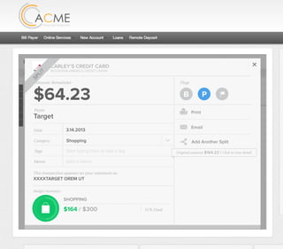 All Accounts Aug 30,2012 - Nov 26,2012 Search by payee,account,tags,amount,category or date
2/25/12 COMCAST CABLE/INTERNET2/27/12 CB2 Shopping .
Payee Category Amount ($)
2/27/12 Harmon’s Groceries .
2/25/12 COMCAST CABLE/INTERNET 3.822/27/12 Grey Dog Cafe Restaurants .
2/25/12 South Valley Sewer Utilities 21.21
2/25/12 Target SPLIT 164.23
2/25/12 COMCAST CABLE/INTERNET 3.822/25/12 iTunes Electronics & Software 1.06
2/25/12 Volkswagen Credit Car Payment 262.11
2/25/12 COMCAST CABLE/INTERNET 3.822/24/12 Funds Increase Salary 1000.00
2/24/12 Comcast Cable 48.21
2/25/12 COMCAST CABLE/INTERNET 3.822/24/12 Comcast Internet 44.87
2/23/12 Target Shopping 43.79
2/25/12 COMCAST CABLE/INTERNET 3.822/23/12 Rumbi Island Grill Restaurants 3.82
2/23/12 American Express Credit Card Payment 100.00
2/25/12 COMCAST CABLE/INTERNET 3.822/23/12 Comcast Cable/Internet
Checking
Account
Checking
Checking
Checking
American Exp...
Checking
American Exp...
Share Savings
Checking
Checking
Checking
American Exp...
Checking
2/23/12 American Express Credit Card Payment 100.00Checking
Checking 3.82
2/25/12 COMCAST CABLE/INTERNET 3.822/23/12 Comcast Cable/Internet Checking 3.82
Date
Flags
$164 / $300
Tags
Memo
This transaction appears on your statement as:
51% Used
Budget Summary
Category
Add a memo
Start typing here to add a tag
Public Transportation
Print
Email
CARLEY’S CREDIT CARD
MOUNTAIN AMERICA CREDIT UNION
SHOPPING
Target
Payee
Date 3.14.2013
XXXXTARGET OREM UT
Amount
$164.23
Split Transaction
B P
SPLIT
1 $100.00
R
Amount Category Tags Business/Personal
$54.23
Transfer for Cash Spending
Shopping B P
B P
ÝAdd a tag
Add a tag
2 $10.00 Groceries B PAdd a tag
3 $0.00 Shopping B PAdd a tag
Flags
$164 / $300
Tags
Memo
This transaction appears on your statement as:
51% Used
Budget Summary
B P
Category
Add a memo
Start typing here to add a tag
Shopping
Print
Email
CARLEY’S CREDIT CARD
MOUNTAIN AMERICA CREDIT UNION
SHOPPING
Target
Payee
Date 3.14.2013
XXXXTARGET OREM UT
Amount: Remainder
$64.23
Add Another Split
SPLIT
Original amount: $164.23 | Click to view detail
 