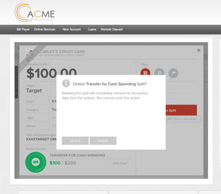 All Accounts Aug 30,2012 - Nov 26,2012 Search by payee,account,tags,amount,category or date
2/25/12 COMCAST CABLE/INTERNET2/27/12 CB2 Shopping .
Payee Category Amount ($)
2/27/12 Harmon’s Groceries .
2/25/12 COMCAST CABLE/INTERNET 3.822/27/12 Grey Dog Cafe Restaurants .
2/25/12 South Valley Sewer Utilities 21.21
2/25/12 Target SPLIT 164.23
2/25/12 COMCAST CABLE/INTERNET 3.822/25/12 iTunes Electronics & Software 1.06
2/25/12 Volkswagen Credit Car Payment 262.11
2/25/12 COMCAST CABLE/INTERNET 3.822/24/12 Funds Increase Salary 1000.00
2/24/12 Comcast Cable 48.21
2/25/12 COMCAST CABLE/INTERNET 3.822/24/12 Comcast Internet 44.87
2/23/12 Target Shopping 43.79
2/25/12 COMCAST CABLE/INTERNET 3.822/23/12 Rumbi Island Grill Restaurants 3.82
2/23/12 American Express Credit Card Payment 100.00
2/25/12 COMCAST CABLE/INTERNET 3.822/23/12 Comcast Cable/Internet
Checking
Account
Checking
Checking
Checking
American Exp...
Checking
American Exp...
Share Savings
Checking
Checking
Checking
American Exp...
Checking
2/23/12 American Express Credit Card Payment 100.00Checking
Checking 3.82
2/25/12 COMCAST CABLE/INTERNET 3.822/23/12 Comcast Cable/Internet Checking 3.82
Date
Flags
$164 / $300
Tags
Memo
This transaction appears on your statement as:
51% Used
Budget Summary
Category
Add a memo
Start typing here to add a tag
Public Transportation
Print
Email
CARLEY’S CREDIT CARD
MOUNTAIN AMERICA CREDIT UNION
SHOPPING
Target
Payee
Date 3.14.2013
XXXXTARGET OREM UT
Amount
$164.23
Split Transaction
B P
SPLIT
1 $100.00
R
Amount Category Tags Business/Personal
$54.23
Transfer for Cash Spending
Shopping B P
B P
Add a tag
Add a tag
2 $10.00 Groceries B PAdd a tag
3 $0.00 Shopping B PAdd a tag
Flags
$100 / $200
Tags
Memo
This transaction appears on your statement as:
50% Used
Budget Summary
B P
Category
Add a memo
Start typing here to add a tag
Transfer for Cash Spending
Print
Email
CARLEY’S CREDIT CARD
MOUNTAIN AMERICA CREDIT UNION
TRANSFER FOR CASH SPENDING
Target
Payee
Date 3.14.2013
XXXXTARGET OREM UT
Amount: Split 1
$100.00
SPLIT
Delete This Split
Original amount: $164.23 | Click to view detail
Delete Transfer for Cash Spending Split?
DELETE CANCEL
Deleting this split will completely remove its transaction
data from the system. You cannot undo this action.
 