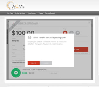 All Accounts Aug 30,2012 - Nov 26,2012 Search by payee,account,tags,amount,category or date
2/25/12 COMCAST CABLE/INTERNET2/27/12 CB2 Shopping .
Payee Category Amount ($)
2/27/12 Harmon’s Groceries .
2/25/12 COMCAST CABLE/INTERNET 3.822/27/12 Grey Dog Cafe Restaurants .
2/25/12 South Valley Sewer Utilities 21.21
2/25/12 Target SPLIT 164.23
2/25/12 COMCAST CABLE/INTERNET 3.822/25/12 iTunes Electronics & Software 1.06
2/25/12 Volkswagen Credit Car Payment 262.11
2/25/12 COMCAST CABLE/INTERNET 3.822/24/12 Funds Increase Salary 1000.00
2/24/12 Comcast Cable 48.21
2/25/12 COMCAST CABLE/INTERNET 3.822/24/12 Comcast Internet 44.87
2/23/12 Target Shopping 43.79
2/25/12 COMCAST CABLE/INTERNET 3.822/23/12 Rumbi Island Grill Restaurants 3.82
2/23/12 American Express Credit Card Payment 100.00
2/25/12 COMCAST CABLE/INTERNET 3.822/23/12 Comcast Cable/Internet
Checking
Account
Checking
Checking
Checking
American Exp...
Checking
American Exp...
Share Savings
Checking
Checking
Checking
American Exp...
Checking
2/23/12 American Express Credit Card Payment 100.00Checking
Checking 3.82
2/25/12 COMCAST CABLE/INTERNET 3.822/23/12 Comcast Cable/Internet Checking 3.82
Date
Flags
$164 / $300
Tags
Memo
This transaction appears on your statement as:
51% Used
Budget Summary
Category
Add a memo
Start typing here to add a tag
Public Transportation
Print
Email
CARLEY’S CREDIT CARD
MOUNTAIN AMERICA CREDIT UNION
SHOPPING
Target
Payee
Date 3.14.2013
XXXXTARGET OREM UT
Amount
$164.23
Split Transaction
B P
SPLIT
1 $100.00
R
Amount Category Tags Business/Personal
$54.23
Transfer for Cash Spending
Shopping B P
B P
Add a tag
Add a tag
2 $10.00 Groceries B PAdd a tag
3 $0.00 Shopping B PAdd a tag
Flags
$100 / $200
Tags
Memo
This transaction appears on your statement as:
50% Used
Budget Summary
B P
Category
Add a memo
Start typing here to add a tag
Transfer for Cash Spending
Print
Email
CARLEY’S CREDIT CARD
MOUNTAIN AMERICA CREDIT UNION
TRANSFER FOR CASH SPENDING
Target
Payee
Date 3.14.2013
XXXXTARGET OREM UT
Amount: Split 1
$100.00
SPLIT
Delete This Split
Original amount: $164.23 | Click to view detail
Delete Transfer for Cash Spending Split?
DELETE CANCEL
Deleting this split will completely remove its transaction
data from the system. You cannot undo this action.
 