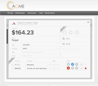 All Accounts Aug 30,2012 - Nov 26,2012 Search by payee,account,tags,amount,category or date
2/25/12 COMCAST CABLE/INTERNET2/27/12 CB2 Shopping .
Payee Category Amount ($)
2/27/12 Harmon’s Groceries .
2/25/12 COMCAST CABLE/INTERNET 3.822/27/12 Grey Dog Cafe Restaurants .
2/25/12 South Valley Sewer Utilities 21.21
2/25/12 Target SPLIT 164.23
2/25/12 COMCAST CABLE/INTERNET 3.822/25/12 iTunes Electronics & Software 1.06
2/25/12 Volkswagen Credit Car Payment 262.11
2/25/12 COMCAST CABLE/INTERNET 3.822/24/12 Funds Increase Salary 1000.00
2/24/12 Comcast Cable 48.21
2/25/12 COMCAST CABLE/INTERNET 3.822/24/12 Comcast Internet 44.87
2/23/12 Target Shopping 43.79
2/25/12 COMCAST CABLE/INTERNET 3.822/23/12 Rumbi Island Grill Restaurants 3.82
2/23/12 American Express Credit Card Payment 100.00
2/25/12 COMCAST CABLE/INTERNET 3.822/23/12 Comcast Cable/Internet
Checking
Account
Checking
Checking
Checking
American Exp...
Checking
American Exp...
Share Savings
Checking
Checking
Checking
American Exp...
Checking
2/23/12 American Express Credit Card Payment 100.00Checking
Checking 3.82
2/25/12 COMCAST CABLE/INTERNET 3.822/23/12 Comcast Cable/Internet Checking 3.82
Date
Flags
$100 / $200
Tags
Memo
This transaction appears on your statement as:
50% Used
Budget Summary
B P
Category
Add a memo
Start typing here to add a tag
Transfer for Cash Spending
Print
Email
CARLEY’S CREDIT CARD
MOUNTAIN AMERICA CREDIT UNION
TRANSFER FOR CASH SPENDING
Target
Payee
Date 3.14.2013
XXXXTARGET OREM UT
Amount: Split 1
$100.00
Delete This Split
SPLIT
Original amount: $164.23 | Click to view detail
Flags
$164 / $300
Tags
Memo
This transaction appears on your statement as:
51% Used
Budget Summary
Category
Add a memo
Start typing here to add a tag
SPLIT
Print
Email
CARLEY’S CREDIT CARD
MOUNTAIN AMERICA CREDIT UNION
SHOPPING
Target
Payee
Date 3.14.2013
XXXXTARGET OREM UT
Amount
$164.23
Split Transaction
B P
1 $100.00
R
Amount Category Tags Flags
$64.23
Transfer for Cash Spending
Shopping B P
B P
Add a tag
Add a tag
SPLITS
SPLIT
 