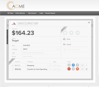 All Accounts Aug 30,2012 - Nov 26,2012 Search by payee,account,tags,amount,category or date
2/25/12 COMCAST CABLE/INTERNET2/27/12 CB2 Shopping .
Payee Category Amount ($)
2/27/12 Harmon’s Groceries .
2/25/12 COMCAST CABLE/INTERNET 3.822/27/12 Grey Dog Cafe Restaurants .
2/25/12 South Valley Sewer Utilities 21.21
2/25/12 Target SPLIT 164.23
2/25/12 COMCAST CABLE/INTERNET 3.822/25/12 iTunes Electronics & Software 1.06
2/25/12 Volkswagen Credit Car Payment 262.11
2/25/12 COMCAST CABLE/INTERNET 3.822/24/12 Funds Increase Salary 1000.00
2/24/12 Comcast Cable 48.21
2/25/12 COMCAST CABLE/INTERNET 3.822/24/12 Comcast Internet 44.87
2/23/12 Target Shopping 43.79
2/25/12 COMCAST CABLE/INTERNET 3.822/23/12 Rumbi Island Grill Restaurants 3.82
2/23/12 American Express Credit Card Payment 100.00
2/25/12 COMCAST CABLE/INTERNET 3.822/23/12 Comcast Cable/Internet
Checking
Account
Checking
Checking
Checking
American Exp...
Checking
American Exp...
Share Savings
Checking
Checking
Checking
American Exp...
Checking
2/23/12 American Express Credit Card Payment 100.00Checking
Checking 3.82
2/25/12 COMCAST CABLE/INTERNET 3.822/23/12 Comcast Cable/Internet Checking 3.82
Date
Flags
$100 / $200
Tags
Memo
This transaction appears on your statement as:
50% Used
Budget Summary
B P
Category
Add a memo
Start typing here to add a tag
Transfer for Cash Spending
Print
Email
CARLEY’S CREDIT CARD
MOUNTAIN AMERICA CREDIT UNION
TRANSFER FOR CASH SPENDING
Target
Payee
Date 3.14.2013
XXXXTARGET OREM UT
Amount: Split 1
$100.00
Delete This Split
SPLIT
Original amount: $164.23 | Click to view detail
Flags
$164 / $300
Tags
Memo
This transaction appears on your statement as:
51% Used
Budget Summary
Category
Add a memo
Start typing here to add a tag
SPLIT
Print
Email
CARLEY’S CREDIT CARD
MOUNTAIN AMERICA CREDIT UNION
SHOPPING
Target
Payee
Date 3.14.2013
XXXXTARGET OREM UT
Amount
$164.23
Split Transaction
B P
1 $100.00
R
Amount Category Tags Flags
$64.23
Transfer for Cash Spending
Shopping B P
B P
Add a tag
Add a tag
SPLITS
SPLIT
 