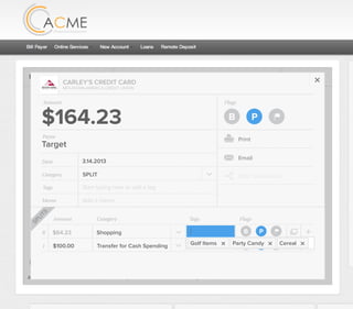 Flags
$164 / $300
Tags
Memo
This transaction appears on your statement as:
51% Used
Budget Summary
Category
Add a memo
Start typing here to add a tag
SPLIT
Print
Email
CARLEY’S CREDIT CARD
MOUNTAIN AMERICA CREDIT UNION
SHOPPING
Target
Payee
Date 3.14.2013
XXXXTARGET OREM UT
Amount
$164.23
Split Transaction
B P
1 $100.00
R
Amount Category Tags Flags
$64.23
Transfer for Cash Spending
Shopping B P
B PAdd a tag
Golf
SPLITS
Golf Items Party Candy Cereal
 