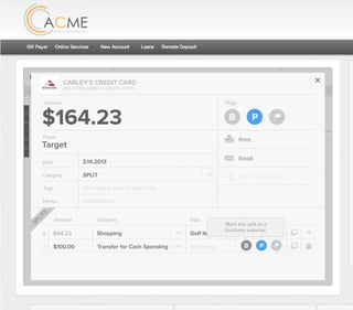 All Accounts Aug 30,2012 - Nov 26,2012 Search by payee,account,tags,amount,category or date
2/25/12 COMCAST CABLE/INTERNET2/27/12 CB2 Shopping .
Payee Category Amount ($)
2/27/12 Harmon’s Groceries .
2/25/12 COMCAST CABLE/INTERNET 3.822/27/12 Grey Dog Cafe Restaurants .
2/25/12 South Valley Sewer Utilities 21.21
2/25/12 Target SPLIT 164.23
2/25/12 COMCAST CABLE/INTERNET 3.822/25/12 iTunes Electronics & Software 1.06
2/25/12 Volkswagen Credit Car Payment 262.11
2/25/12 COMCAST CABLE/INTERNET 3.822/24/12 Funds Increase Salary 1000.00
2/24/12 Comcast Cable 48.21
2/25/12 COMCAST CABLE/INTERNET 3.822/24/12 Comcast Internet 44.87
2/23/12 Target Shopping 43.79
2/25/12 COMCAST CABLE/INTERNET 3.822/23/12 Rumbi Island Grill Restaurants 3.82
2/23/12 American Express Credit Card Payment 100.00
2/25/12 COMCAST CABLE/INTERNET 3.822/23/12 Comcast Cable/Internet
Checking
Account
Checking
Checking
Checking
American Exp...
Checking
American Exp...
Share Savings
Checking
Checking
Checking
American Exp...
Checking
2/23/12 American Express Credit Card Payment 100.00Checking
Checking 3.82
2/25/12 COMCAST CABLE/INTERNET 3.822/23/12 Comcast Cable/Internet Checking 3.82
Date
Flags
$164 / $300
Tags
Memo
This transaction appears on your statement as:
51% Used
Budget Summary
Category
Add a memo
Start typing here to add a tag
SPLIT
Print
Email
CARLEY’S CREDIT CARD
MOUNTAIN AMERICA CREDIT UNION
SHOPPING
Target
Payee
Date 3.14.2013
XXXXTARGET OREM UT
Amount
$164.23
Split Transaction
B P
1 $100.00
R
Amount Category Tags Flags
$64.23
Transfer for Cash Spending
Shopping B P
B PAdd a tag
Golf Items, Par...
SPLITS
Mark this split as a
business expense.
 