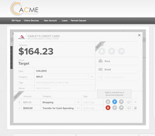 All Accounts Aug 30,2012 - Nov 26,2012 Search by payee,account,tags,amount,category or date
2/25/12 COMCAST CABLE/INTERNET2/27/12 CB2 Shopping .
Payee Category Amount ($)
2/27/12 Harmon’s Groceries .
2/25/12 COMCAST CABLE/INTERNET 3.822/27/12 Grey Dog Cafe Restaurants .
2/25/12 South Valley Sewer Utilities 21.21
2/25/12 Target SPLIT 164.23
2/25/12 COMCAST CABLE/INTERNET 3.822/25/12 iTunes Electronics & Software 1.06
2/25/12 Volkswagen Credit Car Payment 262.11
2/25/12 COMCAST CABLE/INTERNET 3.822/24/12 Funds Increase Salary 1000.00
2/24/12 Comcast Cable 48.21
2/25/12 COMCAST CABLE/INTERNET 3.822/24/12 Comcast Internet 44.87
2/23/12 Target Shopping 43.79
2/25/12 COMCAST CABLE/INTERNET 3.822/23/12 Rumbi Island Grill Restaurants 3.82
2/23/12 American Express Credit Card Payment 100.00
2/25/12 COMCAST CABLE/INTERNET 3.822/23/12 Comcast Cable/Internet
Checking
Account
Checking
Checking
Checking
American Exp...
Checking
American Exp...
Share Savings
Checking
Checking
Checking
American Exp...
Checking
2/23/12 American Express Credit Card Payment 100.00Checking
Checking 3.82
2/25/12 COMCAST CABLE/INTERNET 3.822/23/12 Comcast Cable/Internet Checking 3.82
Date
Flags
$164 / $300
Tags
Memo
This transaction appears on your statement as:
51% Used
Budget Summary
Category
Add a memo
Start typing here to add a tag
SPLIT
Print
Email
CARLEY’S CREDIT CARD
MOUNTAIN AMERICA CREDIT UNION
SHOPPING
Target
Payee
Date 3.14.2013
XXXXTARGET OREM UT
Amount
$164.23
Split Transaction
B P
SPLIT
1 $100.00
R
Amount Category Tags Business/Personal
$64.23
Transfer for Cash Spending
Shopping B P
B P
Add a tag
Add a tag
SPLITS
Split is marked as a
personal expense.
 