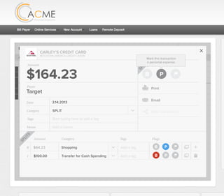 All Accounts Aug 30,2012 - Nov 26,2012 Search by payee,account,tags,amount,category or date
2/25/12 COMCAST CABLE/INTERNET2/27/12 CB2 Shopping .
Payee Category Amount ($)
2/27/12 Harmon’s Groceries .
2/25/12 COMCAST CABLE/INTERNET 3.822/27/12 Grey Dog Cafe Restaurants .
2/25/12 South Valley Sewer Utilities 21.21
2/25/12 Target SPLIT 164.23
2/25/12 COMCAST CABLE/INTERNET 3.822/25/12 iTunes Electronics & Software 1.06
2/25/12 Volkswagen Credit Car Payment 262.11
2/25/12 COMCAST CABLE/INTERNET 3.822/24/12 Funds Increase Salary 1000.00
2/24/12 Comcast Cable 48.21
2/25/12 COMCAST CABLE/INTERNET 3.822/24/12 Comcast Internet 44.87
2/23/12 Target Shopping 43.79
2/25/12 COMCAST CABLE/INTERNET 3.822/23/12 Rumbi Island Grill Restaurants 3.82
2/23/12 American Express Credit Card Payment 100.00
2/25/12 COMCAST CABLE/INTERNET 3.822/23/12 Comcast Cable/Internet
Checking
Account
Checking
Checking
Checking
American Exp...
Checking
American Exp...
Share Savings
Checking
Checking
Checking
American Exp...
Checking
2/23/12 American Express Credit Card Payment 100.00Checking
Checking 3.82
2/25/12 COMCAST CABLE/INTERNET 3.822/23/12 Comcast Cable/Internet Checking 3.82
Date
Flags
$164 / $300
Tags
Memo
This transaction appears on your statement as:
51% Used
Budget Summary
Category
Add a memo
Start typing here to add a tag
SPLIT
Print
Email
CARLEY’S CREDIT CARD
MOUNTAIN AMERICA CREDIT UNION
SHOPPING
Target
Payee
Date 3.14.2013
XXXXTARGET OREM UT
Amount
$164.23
Split Transaction
B P
SPLIT
Mark this transaction
a personal expense.
1 $100.00
R
Amount Category Tags Flags
$64.23
Transfer for Cash Spending
Shopping B P
B P
Add a tag
Add a tag
SPLITS
 