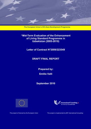 “Mid-Term Evaluation of the Enhancement
of Living Standard Programme in
Uzbekistan (2005-2010)
Letter of Contract N°2009/223549
DRAFT FINAL REPORT
Prepared by:
Emilio Valli
September 2010
The European Union’s DCI-Asia Development Programme
The project is implemented by IBF International ConsultingThe project is financed by the European Union
 