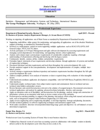 Jimin S. Desai
jimindesai@gmail.com
215-888-8475
Education
Bachelors - Management and Information Systems and Technology, International Business
The George Washington University, Washington, DC (May 2005)
Professional Experience
Department of Homeland Security, Reston, VA April 2015 – Present
Sr. Business & Systems Analyst, Requirements Manager,Jr. Scrum Master(UNISYS)
Working on migrating all applications out of Main Frame as mandated by Department of Homeland Security
 Supporting multi-billion dollar project for modernizing and upgrading all applications out of the obsolete Mainframe
support technology as mandated by Homeland Security.
 Involved as a multi-purpose analyst in teams supporting multiple applications such as SEACATS, K9TS, SAP
General Ledger, TECS, FACTS, others.
 Actively participate in IT Project Management and agile software development by assessing requirements and
managing system dependencies for modernizing and upgrading mission critical applications.
 Analyze and evaluate major system project requirements of considerable complexity requiring a thorough
understanding of all parameters affecting and interfacing with the legacy system
 Continuously identify, analyze, define, validate and prioritize requirements.
 Formulate logical statements of user requirements and develop solutions through application of systems and methods
of engineering techniques
 Document functional and data requirements and track them throughout the system development life cycle.
 Provide analytical support in the conceptualization, development and implementation of complex, multiple inter-
linked systems.
 Actively manage a requirements database/repository and maintain requirements baselines throughout the full agile
system development life cycle.
 Address complex problems were analysis of situations or data is required along with evaluation of often intangible
factors.
 Understand and coordinate application development compatibility with SAP ERP/Basis,PeopleSoft, ORACLE,and
other interfaces.
 Understand complex technical topics from subject matter experts and communicate them to technical and non-
technical stake holders and product owners.
 Review literature and current best practices relevant to the solution of assigned projects. Recommend corrections in
technical applications and analysis by applying advanced technical principles, theories, and concepts.
 Apply an enterprise-wide set of disciplines and best practices for the planning, analysis, design and construction of
information systems on an enterprise-wide basis or across a major sector of the enterprise.
 Perform process and data modeling in support of the planning and analysis efforts using both manual and automated
tools; such as Integrated Computer-Aided Software Engineering (I-CASE) tools.
 Apply reverse engineering and re-engineering disciplines to develop migration strategic and planning documents.
 Provide technical guidance in software engineering techniques and automated support tools.
 Work under consultative direction toward predetermined long-range goals and objectives via self-initiated or team-
determined assignments.
Fannie Mae, Reston, VA Aug 2013 – March 2015
Sr. Business and Systems Analyst
Worked on new Loan Accounting System of Fannie Mae to meet business objectives
 Validated key financial events of a new loan accounting system in collaboration with multiple vendors to identify
defects earlier in the development cycle when they are less costly to fix.
 