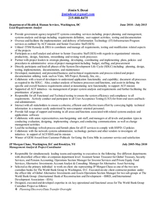 Jimin S. Desai
jimindesai@gmail.com
215-888-8475
Department of Health & Human Services, Washington, DC June 2010 – July 2013
Lead Requirements Analyst
 Provide government agency targeted IT systems consulting services including project planning and management,
systems analysis and design including requirements definition, user support activities, testing and documentation
 Oversee and facilitate the implementation and delivery of Information Technology (IT) Infrastructure Program
services as outlined by ACF mission and Senior Executive Staff (SES)
 Utilized ITSM Remedy & JIRA to coordinate and manage all requirements, testing and modification related aspects
of the projects
 Participate as a staff analyst and advisor to Senior Executive Staff (SES) with regards to organizational mission,
productivity, design, functions, streamlining and revising work processes
 Partner with project leaders in strategic planning, developing, coordinating and implementing plans, policies and
procedures in administrative areas of project management including budget, staffing, and procurement
 Directly participate and lead all phases of the System Development Life Cycle (SDLC) including: planning, design,
testing, implementation, documentation, and maintenance
 Developed, maintained, and presented business and technical requirements and process related and project
documentation utilizing tools such as Vizio, MS Project, Remedy, Jira, etc.,
 Collaborate with a team of developers to understand application functionality and capability; document all processes
as required in the SDLC. Also, conduct analysis of business processes and functions, and assist in defining the
specific and overall business requirements aimed at instantiating new functionality to support ACF mission
 Supported all ACF initiatives via management of proper system analysis and requirements and further facilitating the
prioritization of projects.
 Responsible for all Functional and Technical testing to ensure the system efficiency and compliance to all
requirements. Actively conduct and participate in all User Acceptance Testing (UAT) for front-end users and back-
end administrators
 Interact with all stakeholders to ensure a cohesive, efficient and effective team effort by conveying highly technical
information in a manner easily understood by non-computer oriented personnel.
 Provide full range of support and training in all areas and functions associated with related systems analysis and
applications software
 Collaborate with union representatives,non-bargaining unit staff, and managers at all levels and position types in
conducting evaluation, designing, implementing changes,and conducting communications as well as change
management activities
 Lead the technology refresh process and furnish plans for all IT services to comply with HSPD-12 policies
 Collaborate with the network systems administrator, technology partners and other vendors to investigate all
initiatives in support of ACF/HHS and its mission
 Winner of GEM Award from Customer Politicals for Going the Extra Mile in customer service and satisfaction
JP Morgan Chase, Washington, D.C and Brooklyn, NY July 2005-May 2010
Management Analyst & Project Coordinator
 Responsible for simultaneously leading teams and reporting to executives in the following five different departments
with diversified officer titles at corporate department level: Assistant Senior Treasurer for Global Treasury, Security
Services, and Pension Accounting; Operations Section Manager for Investor Services and Private Equity Fund
Services; Alternative Investments Account Analyst & Consulting Manager for Alternative Asset Servicing
 Selected as the primary individual to work on client site representing JP Morgan Chase as one of the two new
custodian banks for The World Bank Group in Washington, D.C. Executed on-site client contractor position under
the officer title of Global Alternative Investments and Assets Operations Section Manager for two sub-groups at The
World Bank Group: (International Bank of Reconstruction and Development—IBRD, and International
Development Association—IDA)
 Designed, executed and developed expertise in six key operational and functional areas for The World Bank Group
Custodian Project as follows:
 Planning/Discovery/Data Transfer Oversight:
 