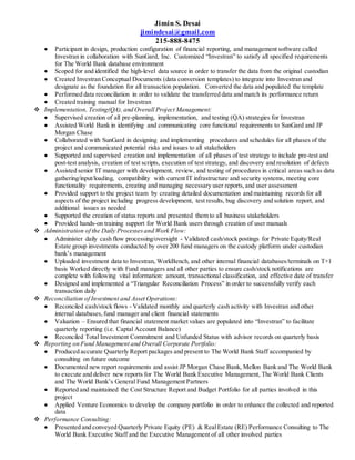 Jimin S. Desai
jimindesai@gmail.com
215-888-8475
 Participant in design, production configuration of financial reporting, and management software called
Investran in collaboration with SunGard, Inc. Customized “Investran” to satisfy all specified requirements
for The World Bank database environment
 Scoped for and identified the high-level data source in order to transfer the data from the original custodian
 Created Investran Conceptual Documents (data conversion templates) to integrate into Investran and
designate as the foundation for all transaction population. Converted the data and populated the template
 Performed data reconciliation in order to validate the transferred data and match its performance return
 Created training manual for Investran
 Implementation, Testing(QA), and Overall Project Management:
 Supervised creation of all pre-planning, implementation, and testing (QA) strategies for Investran
 Assisted World Bank in identifying and communicating core functional requirements to SunGard and JP
Morgan Chase
 Collaborated with SunGard in designing and implementing procedures and schedules for all phases of the
project and communicated potential risks and issues to all stakeholders
 Supported and supervised creation and implementation of all phases of test strategy to include pre-test and
post-test analysis, creation of test scripts, execution of test strategy, and discovery and resolution of defects
 Assisted senior IT manager with development, review, and testing of procedures in critical areas such as data
gathering/input/loading, compatibility with current IT infrastructure and security systems, meeting core
functionality requirements, creating and managing necessary user reports,and user assessment
 Provided support to the project team by creating detailed documentation and maintaining records for all
aspects of the project including progress development, test results, bug discovery and solution report, and
additional issues as needed
 Supported the creation of status reports and presented them to all business stakeholders
 Provided hands-on training support for World Bank users through creation of user manuals
 Administration of the Daily Processesand Work Flow:
 Administer daily cash flow processing/oversight - Validated cash/stock postings for Private Equity/Real
Estate group investments conducted by over 200 fund managers on the custody platform under custodian
bank’s management
 Uploaded investment data to Investran, WorkBench, and other internal financial databases/terminals on T+1
basis Worked directly with Fund managers and all other parties to ensure cash/stock notifications are
complete with following vital information: amount, transactional classification, and effective date of transfer
 Designed and implemented a “Triangular Reconciliation Process” in order to successfully verify each
transaction daily
 Reconciliation of Investment and Asset Operations:
 Reconciled cash/stock flows - Validated monthly and quarterly cash activity with Investran and other
internal databases,fund manager and client financial statements
 Valuation – Ensured that financial statement market values are populated into “Investran” to facilitate
quarterly reporting (i.e. Captal Account Balance)
 Reconciled Total Investment Commitment and Unfunded Status with advisor records on quarterly basis
 Reporting on Fund Management and Overall Corporate Portfolio:
 Produced accurate Quarterly Report packages and present to The World Bank Staff accompanied by
consulting on future outcome
 Documented new report requirements and assist JP Morgan Chase Bank, Mellon Bank and The World Bank
to execute and deliver new reports for The World Bank Executive Management, The World Bank Clients
and The World Bank’s General Fund Management Partners
 Reported and maintained the Cost Structure Report and Budget Portfolio for all parties involved in this
project
 Applied Venture Economics to develop the company portfolio in order to enhance the collected and reported
data
 Performance Consulting:
 Presented and conveyed Quarterly Private Equity (PE) & RealEstate (RE) Performance Consulting to The
World Bank Executive Staff and the Executive Management of all other involved parties
 