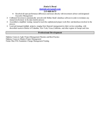 Jimin S. Desai
jimindesai@gmail.com
215-888-8475
 Resolved all open performance differences and issues directly with investment advisor and designated
Executive Management
 Calibrated Investran to automatically network with Mellon Bank’s database software in order to terminate any
manual involvement in the data transfer process
 Assembled a simplified training manual to teach the sophisticated project work flow and databases involved in the
process
 Lead and managed multiple projects, ranging from financial management to client service consulting, with
diversified teams in District of Columbia, New York, Texas,California, and other regions in Europe and Asia.
Professional Development
Diploma Course in Agile Project Management Theories and Best Practice
Diploma Course in Modern Project Management
Fannie Mae ITIL Foundation Change Management Training
 