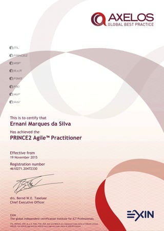 EXIN
The global independent certification institute for ICT Professionals
ITIL, PRINCE2, MSP, M_o_R, P3M3, P3O, MoP, MoV and RESILIA are registered trade marks of AXELOS Limited.
AXELOS, the AXELOS logo and the AXELOS swirl logo are trade marks of AXELOS Limited.
This is to certify that
Ernani Marques da Silva
Has achieved the
PRINCE2 Agile™Practitioner
Effective from
19 November 2015
Registration number
4610271.20472330
drs. Bernd W.E. Taselaar
Chief Executive Officer
 
